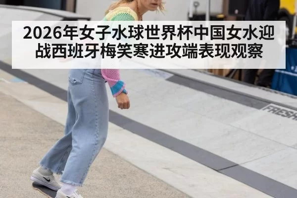 2026年女子水球世界杯中国女水迎战西班牙梅笑寒进攻端表现观察