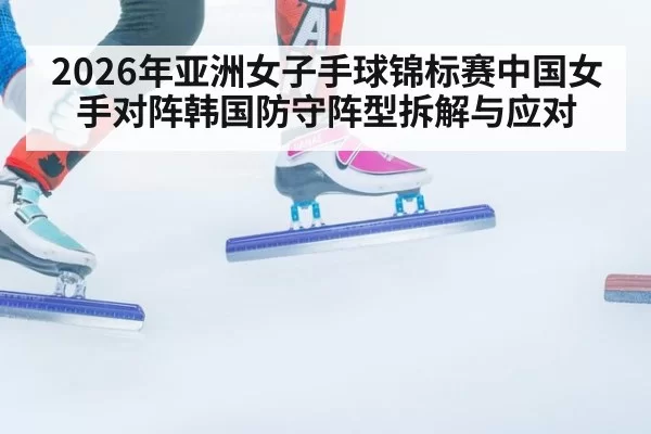 2026年亚洲女子手球锦标赛中国女手对阵韩国防守阵型拆解与应对