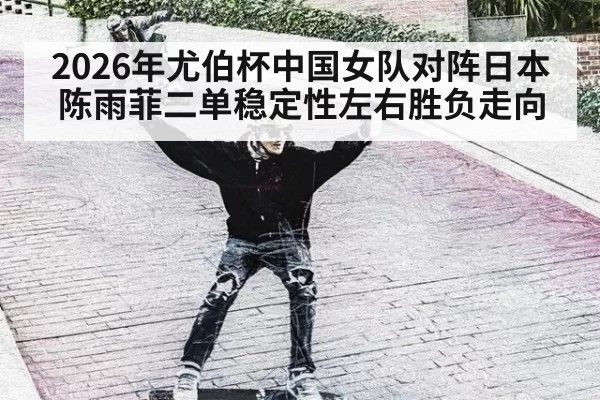 2026年尤伯杯中国女队对阵日本 陈雨菲二单稳定性左右胜负走向
